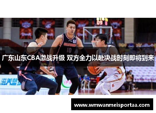 广东山东CBA激战升级 双方全力以赴决战时刻即将到来